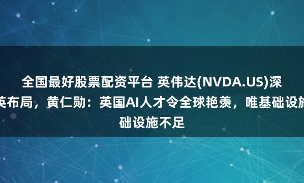 全国最好股票配资平台 英伟达(NVDA.US)深化在英布局，黄仁勋：英国AI人才令全球艳羡，唯基础设施不足
