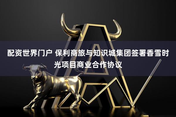 配资世界门户 保利商旅与知识城集团签署香雪时光项目商业合作协议