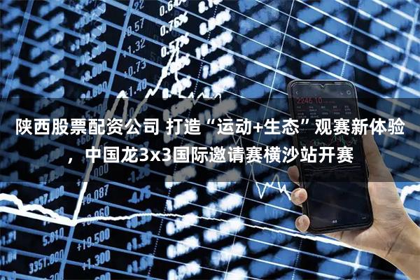 陕西股票配资公司 打造“运动+生态”观赛新体验，中国龙3x3国际邀请赛横沙站开赛