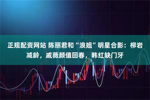 正规配资网站 陈丽君和“浪姐”明星合影：柳岩减龄，戚薇颜值回春，韩红缺门牙