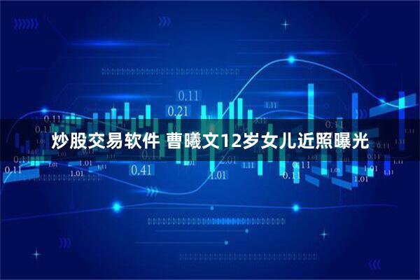 炒股交易软件 曹曦文12岁女儿近照曝光