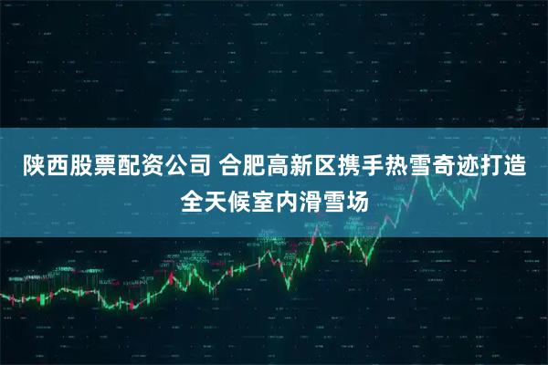 陕西股票配资公司 合肥高新区携手热雪奇迹打造全天候室内滑雪场