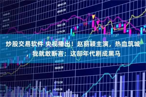 炒股交易软件 央视播出！赵丽颖主演，热血筑城，我就敢断言：这部年代剧成黑马