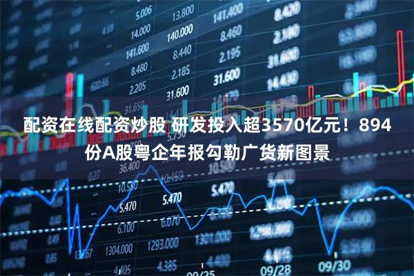 配资在线配资炒股 研发投入超3570亿元！894份A股粤企年报勾勒广货新图景