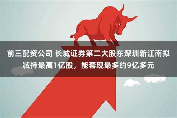 前三配资公司 长城证券第二大股东深圳新江南拟减持最高1亿股，能套现最多约9亿多元