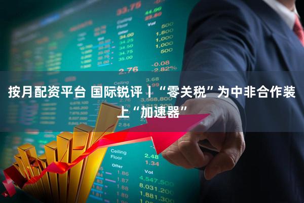 按月配资平台 国际锐评丨“零关税”为中非合作装上“加速器”