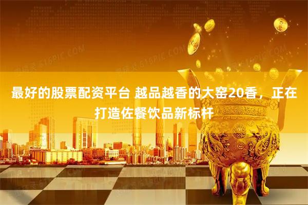 最好的股票配资平台 越品越香的大窑20香，正在打造佐餐饮品新标杆