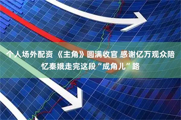 个人场外配资 《主角》圆满收官 感谢亿万观众陪忆秦娥走完这段“成角儿”路