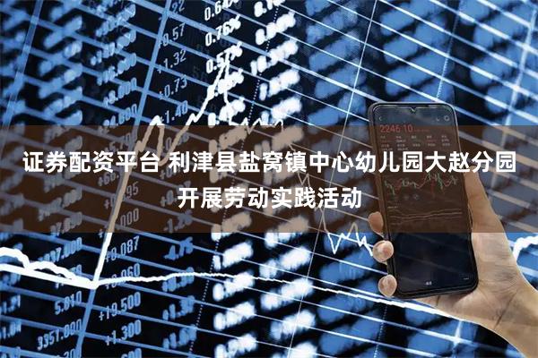 证券配资平台 利津县盐窝镇中心幼儿园大赵分园开展劳动实践活动