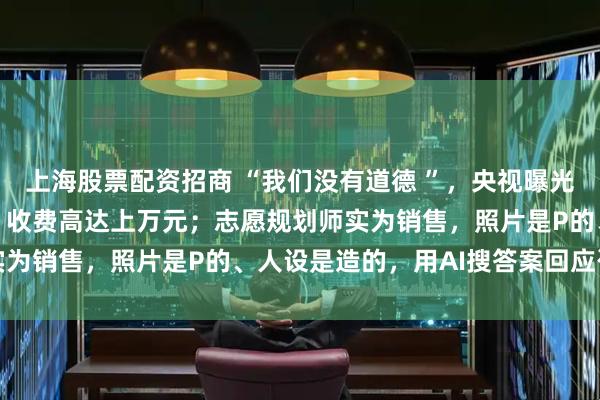 上海股票配资招商 “我们没有道德 ”，央视曝光高考志愿填报咨询乱象：收费高达上万元；志愿规划师实为销售，照片是P的、人设是造的，用AI搜答案回应咨询