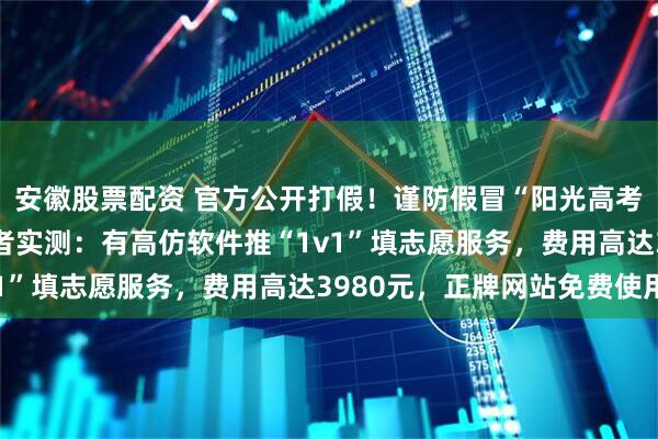 安徽股票配资 官方公开打假！谨防假冒“阳光高考”APP或小程序，记者实测：有高仿软件推“1v1”填志愿服务，费用高达3980元，正牌网站免费使用