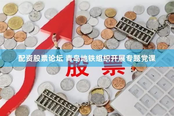 配资股票论坛 青岛地铁组织开展专题党课