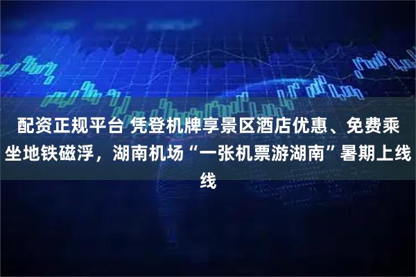 配资正规平台 凭登机牌享景区酒店优惠、免费乘坐地铁磁浮，湖南机场“一张机票游湖南”暑期上线
